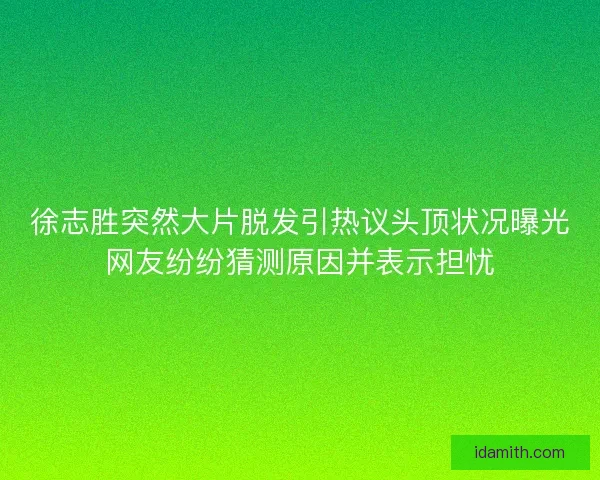 徐志胜突然大片脱发引热议头顶状况曝光网友纷纷猜测原因并表示担忧