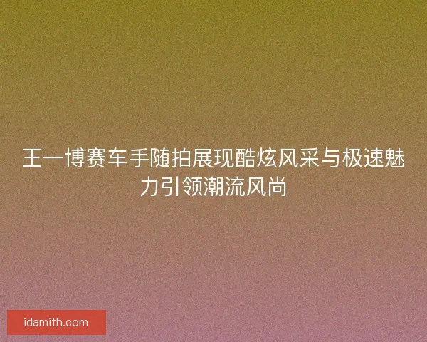 王一博赛车手随拍展现酷炫风采与极速魅力引领潮流风尚 王一博赛车手随拍展现酷炫风采与极速魅力引领潮流风尚