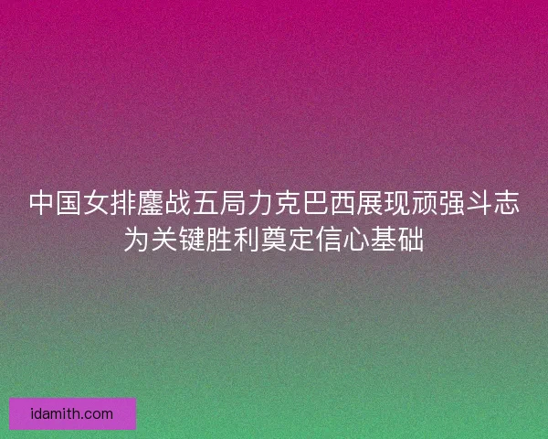 中国女排鏖战五局力克巴西展现顽强斗志为关键胜利奠定信心基础