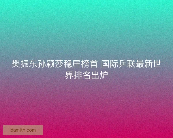 樊振东孙颖莎稳居榜首 国际乒联最新世界排名出炉