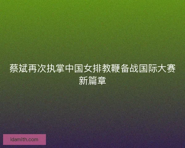 蔡斌再次执掌中国女排教鞭备战国际大赛新篇章