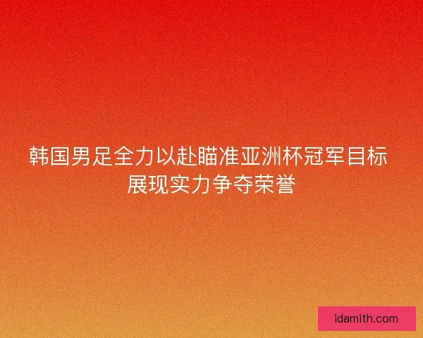 韩国男足全力以赴瞄准亚洲杯冠军目标 展现实力争夺荣誉