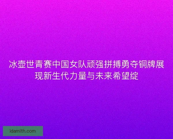 冰壶世青赛中国女队顽强拼搏勇夺铜牌展现新生代力量与未来希望绽 冰壶世青赛中国女队顽强拼搏勇夺铜牌展现新生代力量与未来希望绽