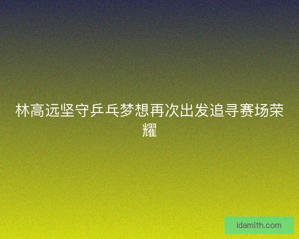 林高远坚守乒乓梦想再次出发追寻赛场荣耀