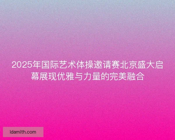 2025年国际艺术体操邀请赛北京盛大启幕展现优雅与力量的完美融合 2025年国际艺术体操邀请赛北京盛大启幕展现优雅与力量的完美融合