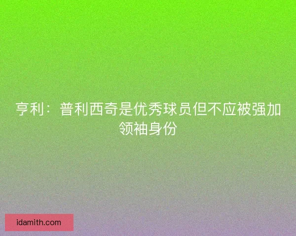 亨利：普利西奇是优秀球员但不应被强加领袖身份