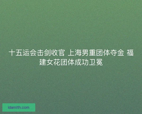 十五运会击剑收官 上海男重团体夺金 福建女花团体成功卫冕 十五运会击剑收官 上海男重团体夺金 福建女花团体成功卫冕