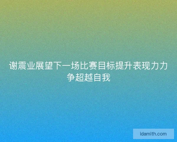 谢震业展望下一场比赛目标提升表现力力争超越自我 谢震业展望下一场比赛目标提升表现力力争超越自我