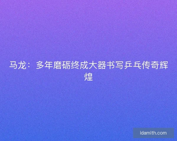 马龙:多年磨砺终成大器书写乒乓传奇辉煌 马龙:多年磨砺终成大器书写乒乓传奇辉煌