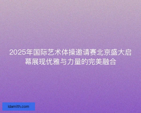 2025年国际艺术体操邀请赛北京盛大启幕展现优雅与力量的完美融合 2025年国际艺术体操邀请赛北京盛大启幕展现优雅与力量的完美融合