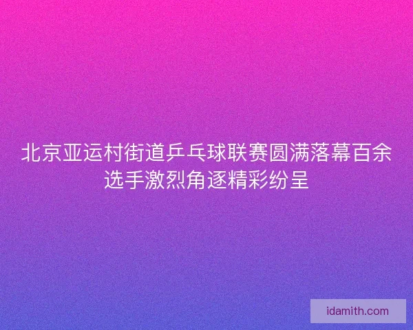 北京亚运村街道乒乓球联赛圆满落幕百余选手激烈角逐精彩纷呈 北京亚运村街道乒乓球联赛圆满落幕百余选手激烈角逐精彩纷呈