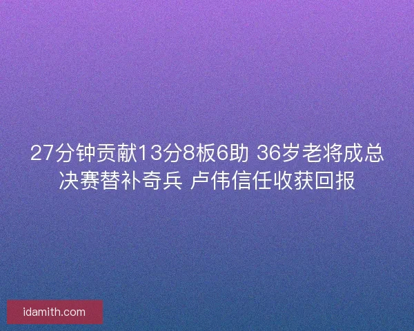 27分钟贡献13分8板6助 36岁老将成总决赛替补奇兵 卢伟信任收获回报